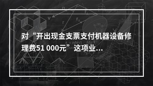 对“开出现金支票支付机器设备修理费51 000元”这项业务，