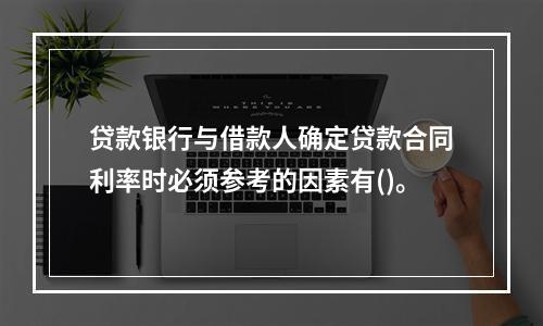 贷款银行与借款人确定贷款合同利率时必须参考的因素有()。