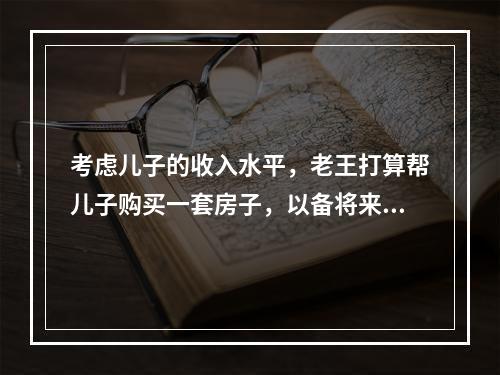 考虑儿子的收入水平，老王打算帮儿子购买一套房子，以备将来结婚