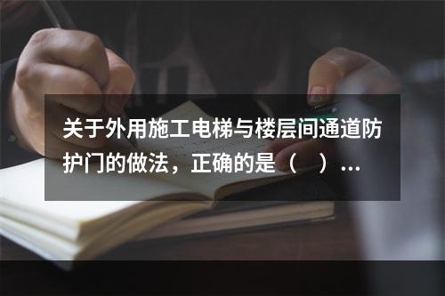 关于外用施工电梯与楼层间通道防护门的做法，正确的是（　）。