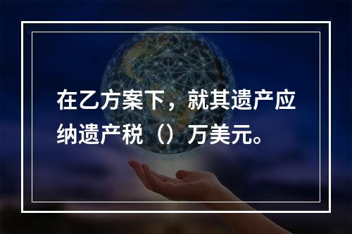 在乙方案下，就其遗产应纳遗产税（）万美元。