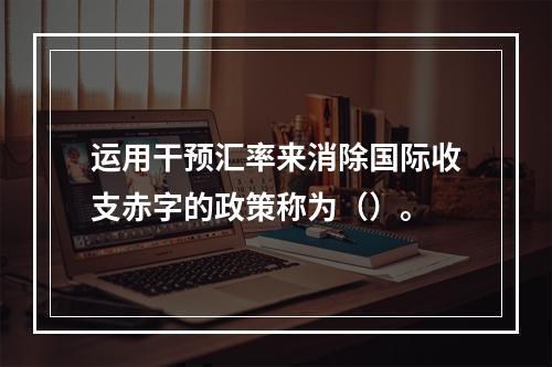 运用干预汇率来消除国际收支赤字的政策称为（）。