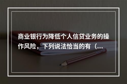 商业银行为降低个人信贷业务的操作风险，下列说法恰当的有（　　