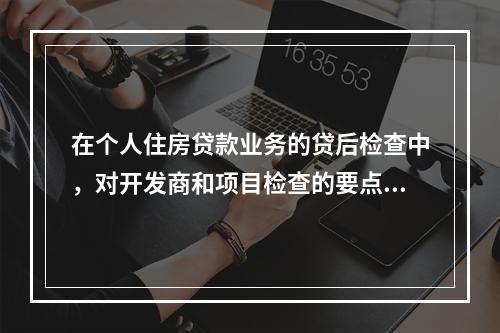 在个人住房贷款业务的贷后检查中，对开发商和项目检查的要点包括