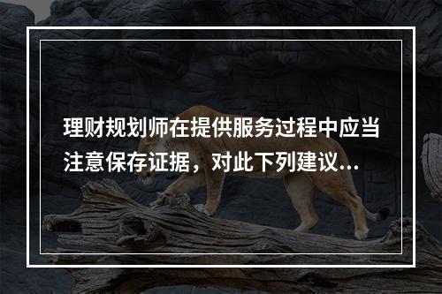 理财规划师在提供服务过程中应当注意保存证据，对此下列建议错误