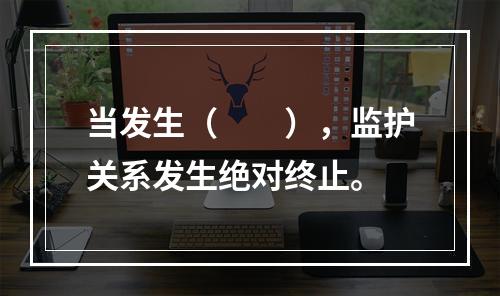 当发生（　　），监护关系发生绝对终止。