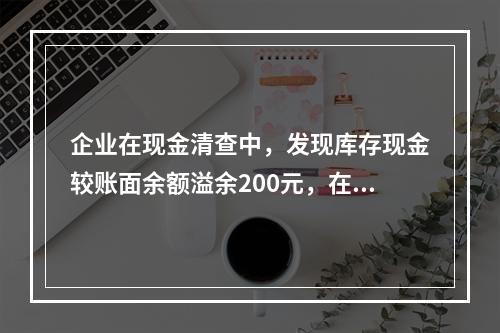 企业在现金清查中，发现库存现金较账面余额溢余200元，在未经