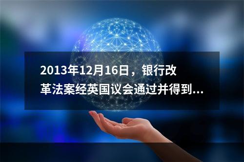 2013年12月16日，银行改革法案经英国议会通过并得到王室