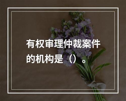 有权审理仲裁案件的机构是（）。