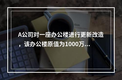 A公司对一座办公楼进行更新改造，该办公楼原值为1000万元，