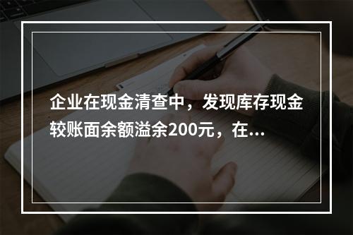 企业在现金清查中，发现库存现金较账面余额溢余200元，在未经