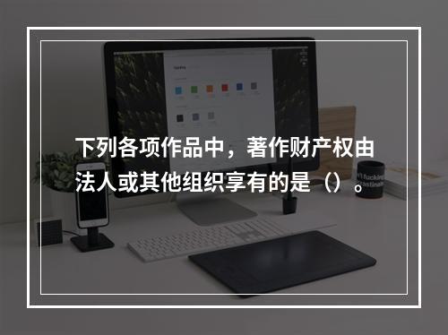 下列各项作品中，著作财产权由法人或其他组织享有的是（）。