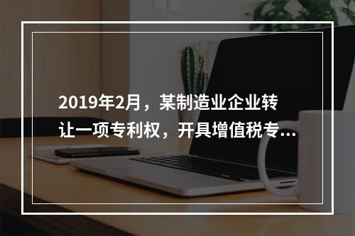 2019年2月，某制造业企业转让一项专利权，开具增值税专用发