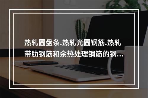 热轧圆盘条.热轧光圆钢筋.热轧带肋钢筋和余热处理钢筋的钢筋原