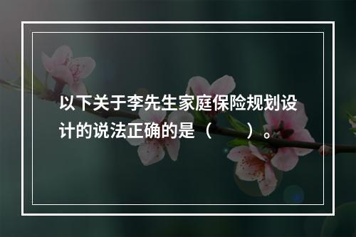 以下关于李先生家庭保险规划设计的说法正确的是（　　）。