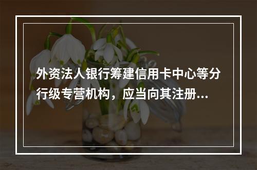 外资法人银行筹建信用卡中心等分行级专营机构，应当向其注册地中