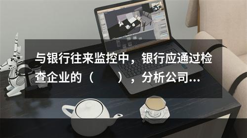 与银行往来监控中，银行应通过检查企业的（　　），分析公司的最