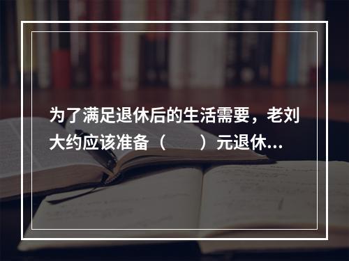 为了满足退休后的生活需要，老刘大约应该准备（　　）元退休基金