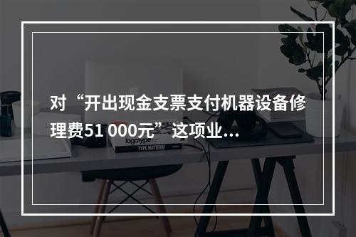 对“开出现金支票支付机器设备修理费51 000元”这项业务，