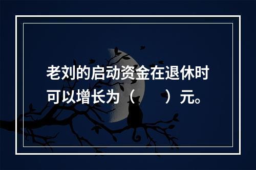 老刘的启动资金在退休时可以增长为（　　）元。