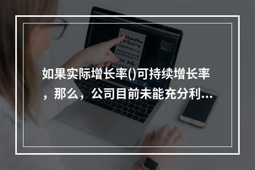 如果实际增长率()可持续增长率，那么，公司目前未能充分利用内