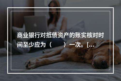 商业银行对抵债资产的账实核对时间至少应为（　　）一次。[20