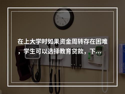 在上大学时如果资金周转存在困难，学生可以选择教育贷款，下列