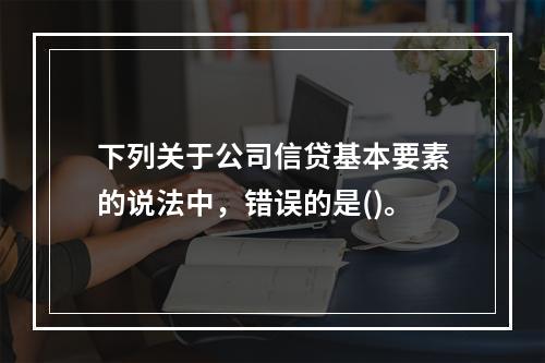 下列关于公司信贷基本要素的说法中，错误的是()。