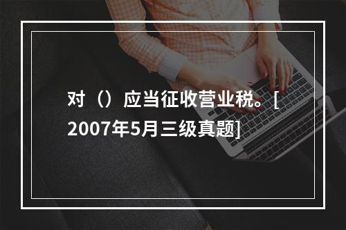 对（）应当征收营业税。[2007年5月三级真题]