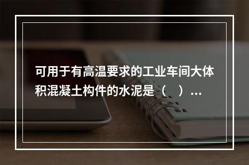 可用于有高温要求的工业车间大体积混凝土构件的水泥是（　）。