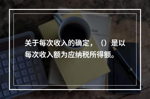 关于每次收入的确定，（）是以每次收入额为应纳税所得额。