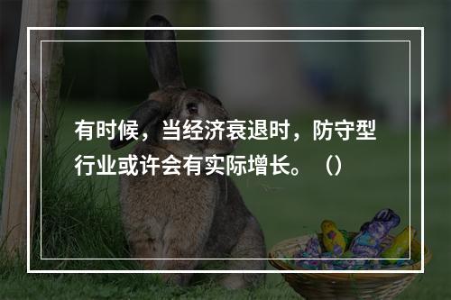 有时候，当经济衰退时，防守型行业或许会有实际增长。（）