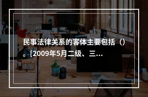 民事法律关系的客体主要包括（）。[2009年5月二级、三级真