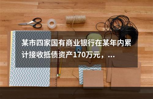 某市四家国有商业银行在某年内累计接收抵债资产170万元，已处