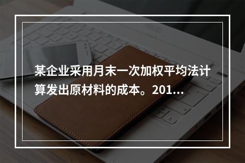 某企业采用月末一次加权平均法计算发出原材料的成本。2016年