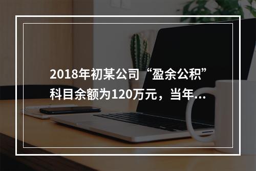 2018年初某公司“盈余公积”科目余额为120万元，当年实现