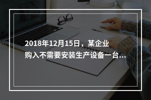 2018年12月15日，某企业购入不需要安装生产设备一台，原