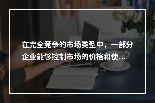 在完全竞争的市场类型中，一部分企业能够控制市场的价格和使产品