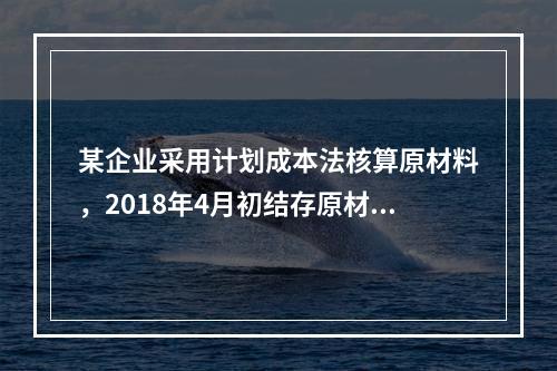 某企业采用计划成本法核算原材料，2018年4月初结存原材料计