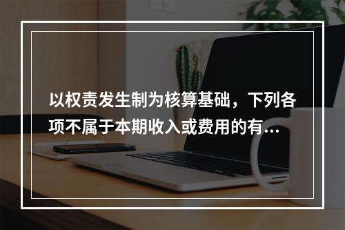 以权责发生制为核算基础，下列各项不属于本期收入或费用的有（