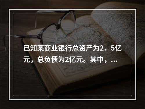 已知某商业银行总资产为2．5亿元，总负债为2亿元。其中，流动