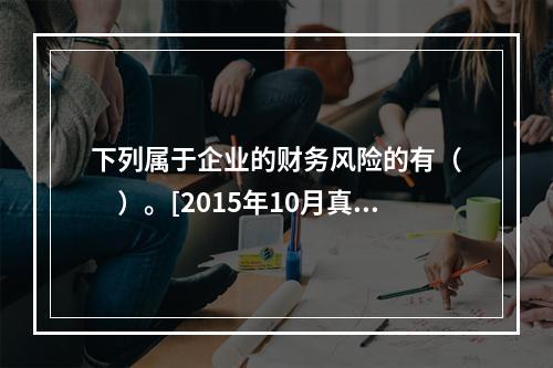 下列属于企业的财务风险的有（　　）。[2015年10月真题]