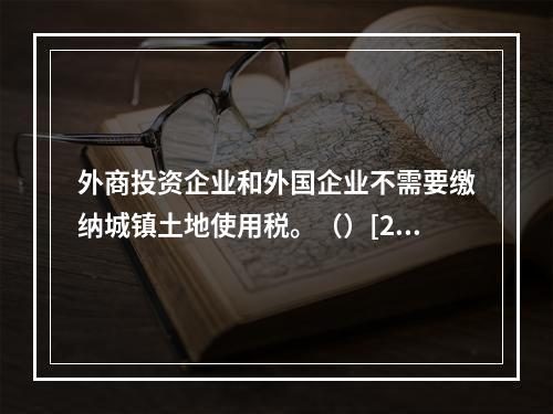 外商投资企业和外国企业不需要缴纳城镇土地使用税。（）[201