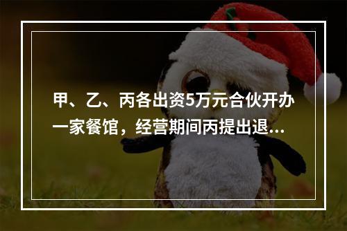 甲、乙、丙各出资5万元合伙开办一家餐馆，经营期间丙提出退伙，