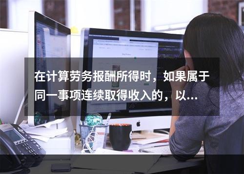 在计算劳务报酬所得时，如果属于同一事项连续取得收入的，以（