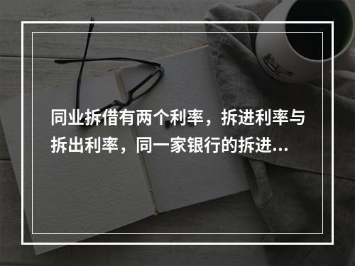 同业拆借有两个利率，拆进利率与拆出利率，同一家银行的拆进和拆