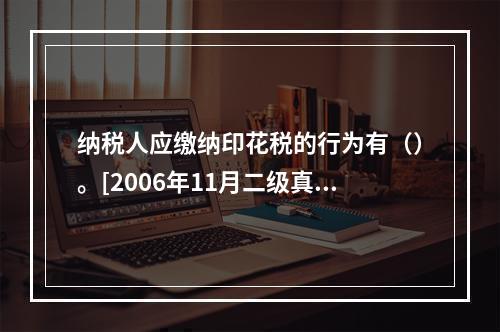 纳税人应缴纳印花税的行为有（）。[2006年11月二级真题]