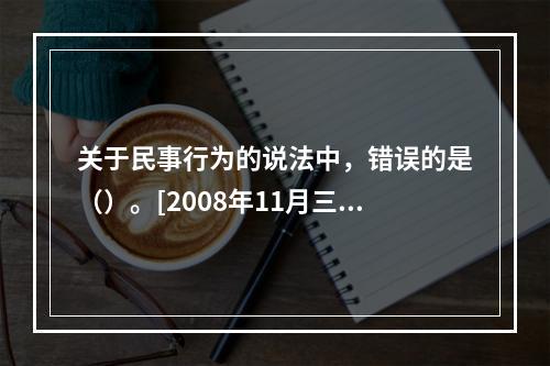 关于民事行为的说法中，错误的是（）。[2008年11月三级真