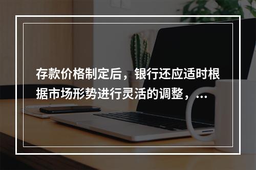 存款价格制定后，银行还应适时根据市场形势进行灵活的调整，具体