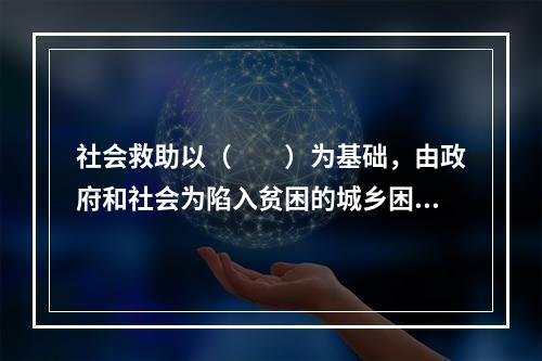 社会救助以（　　）为基础，由政府和社会为陷入贫困的城乡困难家